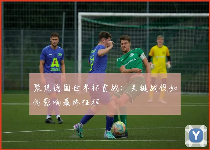 聚焦德国世界杯首战：关键战役如何影响最终征程