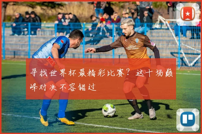 寻找世界杯最精彩比赛?这十场巅峰对决不容错过