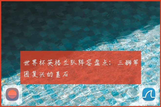 世界杯英格兰队阵容盘点：三狮军团复兴的基石
