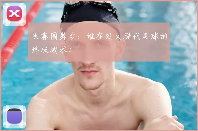 决赛圈舞台，谁在定义现代足球的终极战术？