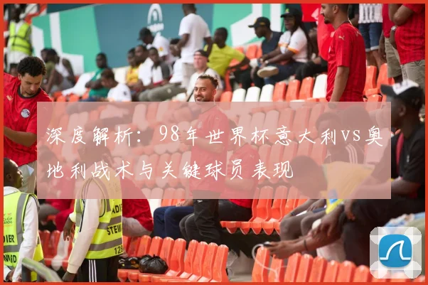 深度解析：98年世界杯意大利vs奥地利战术与关键球员表现