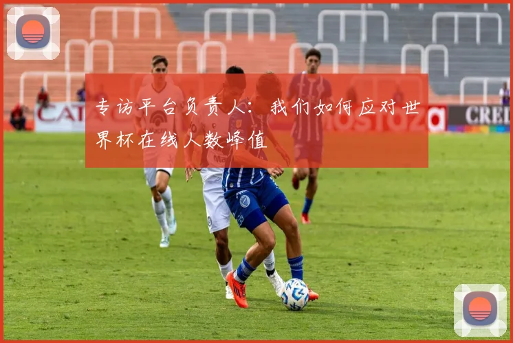专访平台负责人:我们如何应对世界杯在线人数峰值
