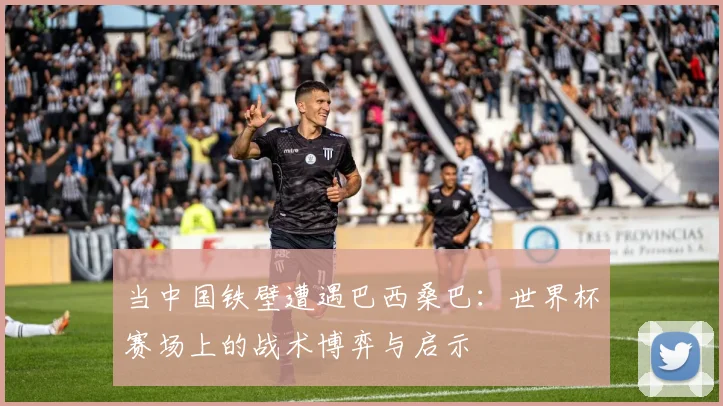 当中国铁壁遭遇巴西桑巴:世界杯赛场上的战术博弈与启示