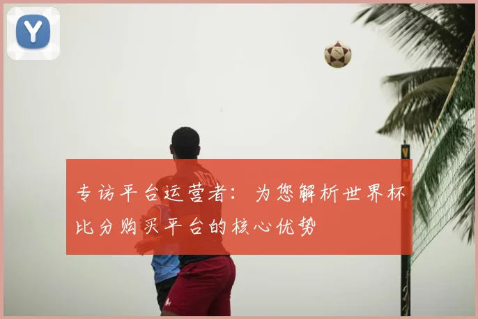专访平台运营者:为您解析世界杯比分购买平台的核心优势