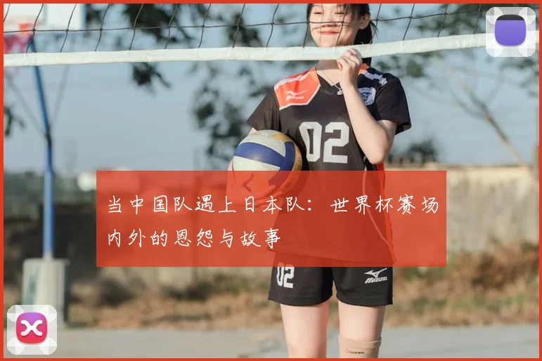 当中国队遇上日本队:世界杯赛场内外的恩怨与故事