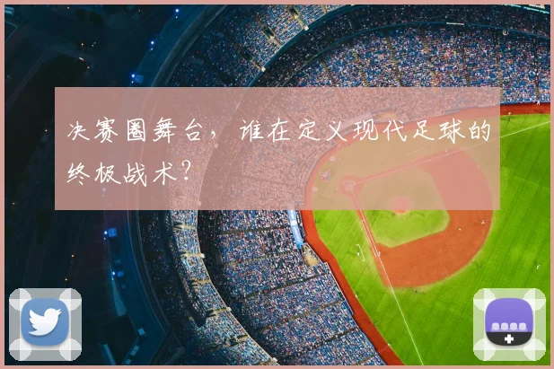 决赛圈舞台，谁在定义现代足球的终极战术？