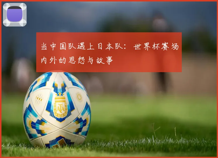 当中国队遇上日本队:世界杯赛场内外的恩怨与故事
