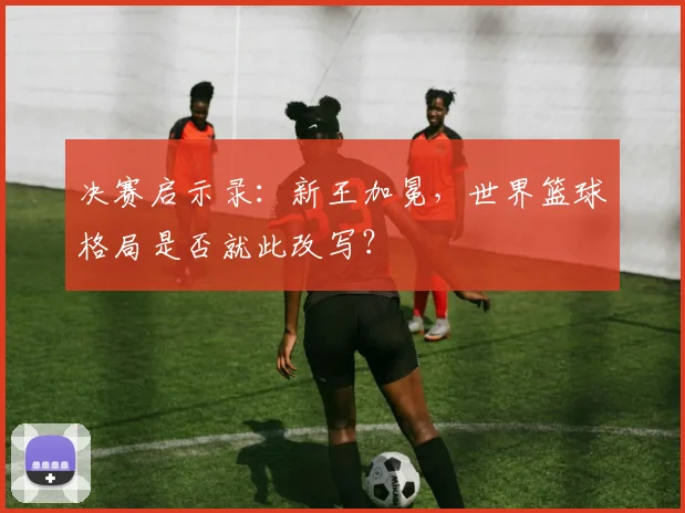 决赛启示录：新王加冕，世界篮球格局是否就此改写？
