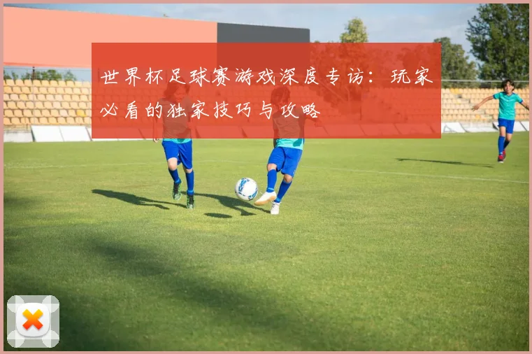 世界杯足球赛游戏深度专访:玩家必看的独家技巧与攻略